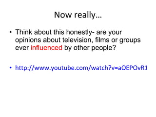 Now really… Think about this honestly- are your opinions about television, films or groups ever  influenced  by other people?   http://www.youtube.com/watch?v=aOEPOvR1YAM   