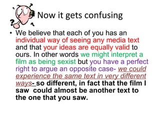 Now it gets confusing We believe that each of you has an  individual way of seeing any media text  and that  your ideas are equally valid  to ours. In other words  we might interpret a film as being sexist  but  you have a perfect right to argue an opposite case-  we could experience the same text in very different ways -  so different, in fact that the film I saw  could almost be another text to the one that you saw. 