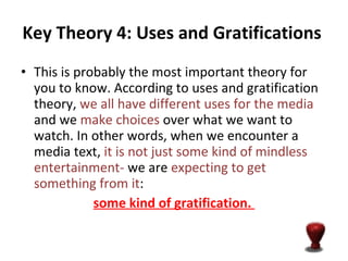 Key Theory 4: Uses and Gratifications   This is probably the most important theory for you to know. According to uses and gratification theory,  we all have different uses for the media  and we  make choices  over what we want to watch. In other words, when we encounter a media text,  it is not just some kind of mindless entertainment-  we are  expecting to get something from it :  some kind of gratification.  