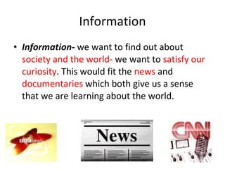 Information Information -  we want to find out about  society and the world-  we want to  satisfy our curiosity . This would fit the  news  and  documentaries  which both give us a sense that we are learning about the world.  