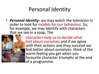 Personal Identity Personal Identity -  we may watch the television in order to look for  models for our behaviour . So, for example, we may identify with characters that we see in a soap. The  characters help us to decide what  feel about ourselves  and if we agree  with their actions and they succeed we  feel better about ourselves- think of the  warm feeling you get when you  favourite character triumphs at the end  of a programme.  