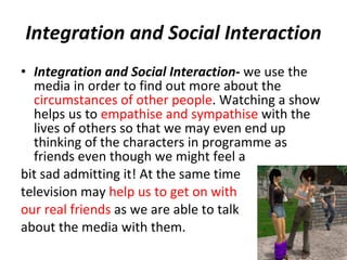 Integration and Social Interaction Integration and Social Interaction -  we use the media in order to find out more about the  circumstances of other people . Watching a show helps us to  empathise and sympathise  with the lives of others so that we may even end up thinking of the characters in programme as friends even though we might feel a  bit sad admitting it! At the same time  television may  help us to get on with  our real friends  as we are able to talk  about the media with them.  
