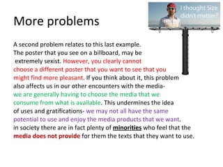 More problems A second problem relates to this last example.  The poster that you see on a billboard, may be extremely sexist.  However, you clearly cannot  choose a different poster that you want to see that you  might find more pleasant . If you think about it, this problem  also affects us in our other encounters with the media-  we are generally having to choose the media that we  consume from what is available . This undermines the idea  of uses and gratifications-  we may not all have the same  potential to use and enjoy the media products that we want .  in society there are in fact plenty of  minorities  who feel that the  media does not provide  for them the texts that they want to use.  