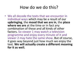 How do we do this? We all decode the texts that we encounter in individual ways  which may be a result of our  upbringing , the  mood that we are in , the  place where we are  at the time or in fact any combination of these and all kinds of other factors.  So viewer 1 may watch a television programme and enjoy every minute of it and viewer 2 may hate the same show . But of course, it goes way beyond just how much we enjoy the text.  We will actually create a different meaning for it as well.  