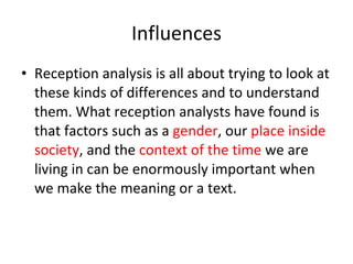 Influences Reception analysis is all about trying to look at these kinds of differences and to understand them. What reception analysts have found is that factors such as a  gender , our  place inside society , and the  context of the time  we are living in can be enormously important when we make the meaning or a text.  
