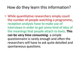 How do they learn this information? While quantitative researchers simply count the number of people watching a programme ,  reception analysts have to make use of interviews in order to get some kind of idea of the meanings that people attach to texts .  This can be very time consuming - a simple questionnaire is rarely enough and often the researchers will have to ask quite detailed and spontaneous questions.  