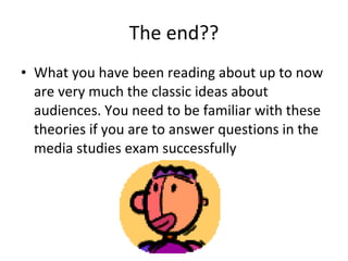 The end?? What you have been reading about up to now are very much the classic ideas about audiences. You need to be familiar with these theories if you are to answer questions in the media studies exam successfully 