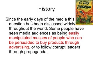 History Since the early days of the media this question has been discussed widely throughout the world. Some people have seen media audiences as being  easily manipulated masses of people who can be persuaded to buy products through advertising , or to follow corrupt leaders through propaganda.  
