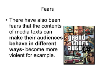 Fears There have also been fears that the contents of media texts can  make their audiences behave in different ways-  become more violent for example.  