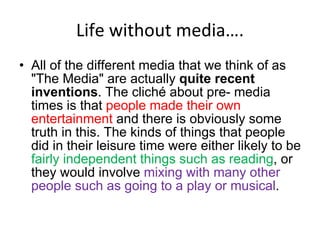 Life without media…. All of the different media that we think of as "The Media" are actually  quite recent inventions . The cliché about pre- media times is that  people made their own entertainment  and there is obviously some truth in this. The kinds of things that people did in their leisure time were either likely to be  fairly independent things such as reading , or they would involve  mixing with many other people such as going to a play or musical .  