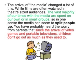 The arrival of “the media” changed a lot of this. While films are often watched in theatre sized audiences.  The vast majority of our times with the media are spent on our own or in small groups , so in one sense the media can seem to  split people up.  You have probably heard the worry from parents that  since the arrival of video games and portable televisions, children don't go out as much as they used to .  