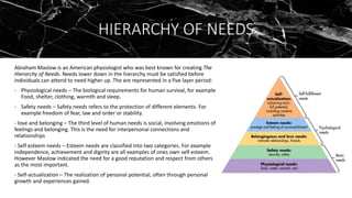 HIERARCHY OF NEEDS
Abraham Maslow is an American physiologist who was best known for creating The
Hierarchy of Needs. Needs lower down in the hierarchy must be satisfied before
individuals can attend to need higher up. The are represented in a five layer period:
- Physiological needs – The biological requirements for human survival, for example
Food, shelter, clothing, warmth and sleep.
- Safety needs – Safety needs refers to the protection of different elements. For
example freedom of fear, law and order or stability.
- love and belonging – The third level of human needs is social, involving emotions of
feelings and belonging. This is the need for interpersonal connections and
relationships
- Self esteem needs – Esteem needs are classified into two categories. For example
independence, achievement and dignity are all examples of ones own self esteem.
However Maslow indicated the need for a good reputation and respect from others
as the most important.
- Self-actualization – The realization of personal potential, often through personal
growth and experiences gained.
 