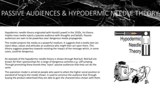 PASSIVE AUDIENCES & HYPODERMIC NEEDLE THEORY
Hypodermic needle theory originated with Harold Laswell in the 1920s, his theory
implies mass media injects a passive audience with thoughts and beliefs. Passive
audiences are seen to be powerless over dangerous media propaganda.
This model projects the media as a powerful medium. It suggests that a media text can
inject ideas, values and attitudes an audience who might then act upon them. This
theory suggests powerless towards resisting the impact of the message which, in some
cases, could be dangerous.
An example of the hypodermic needle theory is shown through Red bull. Red bull are
known for their sponsorships for a range of dangerous activities e.g. cliff jumping.
Through promoting these brands they ’inject’ passive audiences that they can do the
same
The aspiration model is aimed at people who want to attain the higher social position or
standard of living to the model shown. It used to convince the audience that through
buying the product advertised they are able to gain the characteristics shown with them.
 