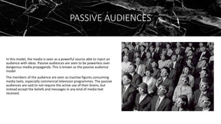 PASSIVE AUDIENCES
In this model, the media is seen as a powerful source able to inject an
audience with ideas. Passive audiences are seen to be powerless over
dangerous media propaganda. This is known as the passive audience
model
The members of the audience are seen as inactive figures consuming
media texts, especially commercial television programmes. The passive
audiences are said to not require the active use of their brains, but
instead accept the beliefs and messages in any kind of media text
received.
 
