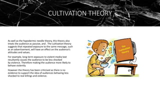 CULTIVATION THEORY
As well as the hypodermic needle theory, this theory also
treats the audience as passive, and . The cultivation theory
suggests that repeated exposure to the same message, such
as an advertisement, will have an effect on the audience’s
attitudes and values.
For example, long-term exposure to violent media text
resultantly causes the audience to be less shocked
by violence. Therefore making the audience more likely to
behave violently.
However the theory has been criticised as there is no
evidence to support the idea of audiences behaving less
shocked to real killings and violence.
 