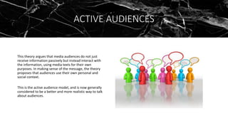 ACTIVE AUDIENCES
This theory argues that media audiences do not just
receive information passively but instead interact with
the information, using media texts for their own
purposes. In making sense of the message, the theory
proposes that audiences use their own personal and
social context.
This is the active audience model, and is now generally
considered to be a better and more realistic way to talk
about audiences.
 