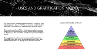 USES AND GRATIFICATION MODEL
The gratifications model suggests that media audiences make
active decisions about what they consume in relation to their
social and cultural setting, as well as their personal needs.
This model branches off from the idea that audiences select
media texts that best suited to their needs, often in relation
to themselves. This correlates back to Maslow's Hierarchy of
Needs.
This suggest that audiences choose to watch programmes
that make them feel good, or ones which supply them with
information that can be manipulated into their own life.
Maslow's Hierarchy of Needs:
 