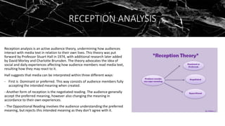 RECEPTION ANALYSIS
Reception analysis is an active audience theory, undermining how audiences
interact with media text in relation to their own lives. This theory was put
forward by Professor Stuart Hall in 1974, with additional research later added
by David Morley and Charlotte Brunsden. The theory advocates the idea of
social and daily experiences affecting how audience members read media text,
resulting how they may react to it.
Hall suggests that media can be interpreted within three different ways:
- First is Dominant or preferred. This way consists of audience members fully
accepting the intended meaning when created.
- Another form of reception is the negotiated reading. The audience generally
accept the preferred meaning, however also changing the meaning in
accordance to their own experiences.
- The Oppositional Reading involves the audience understanding the preferred
meaning, but rejects this intended meaning as they don’t agree with it.
 