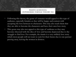 • Following this theory, the genre of romance would appeal to this type of
audience, especially females as they will be happy and content with
accepting the love between to characters. This may also teach them that
they are able to become the characters and have their own love story.
• This genre may also not appeal to this type of audience as they may
become obsessed with the idea of love and become depressed due to the
struggle to find love. For example, the titanic is a very unlikely love story
which most people will not want to seek for their future due to one partner
passing away, leaving the women in distress.
PASSIVE AUDIENCES:
HYPODERMIC SYRINGE THEORY 1923
 