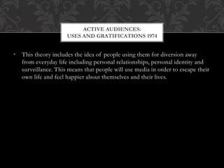 • This theory includes the idea of people using them for diversion away
from everyday life including personal relationships, personal identity and
surveillance. This means that people will use media in order to escape their
own life and feel happier about themselves and their lives.
ACTIVE AUDIENCES:
USES AND GRATIFICATIONS 1974
 
