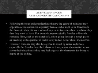 • Following the uses and gratifications theory, the genre of romance may
appeal to active audiences, especially females who want to be freed from
the drama in their life such as break ups or to fantasies about a relationship
that they want to have. For example, stereotypically, females will watch
romance films, such as the notebook, when going through a rough patch
or break up with a partner in order to try to feel better about themselves.
• However, romance may also be a genre to avoid by active audiences,
especially the females described above as it may cause them to feel worse
about their situation as they may feel angry at the characters for being so
happy at the ending.
ACTIVE AUDIENCES:
USES AND GRATIFICATIONS 1974
 