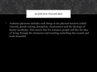• Audience pleasures includes such things as the physical reaction (called
visceral), puzzle solving, disruption, vicariousness and the ideology of
beauty (aesthetic). This means that for romance, people will like the idea
of living through the characters and watching something that sounds and
looks beautiful.
AUDIENCE PLEASURES
 
