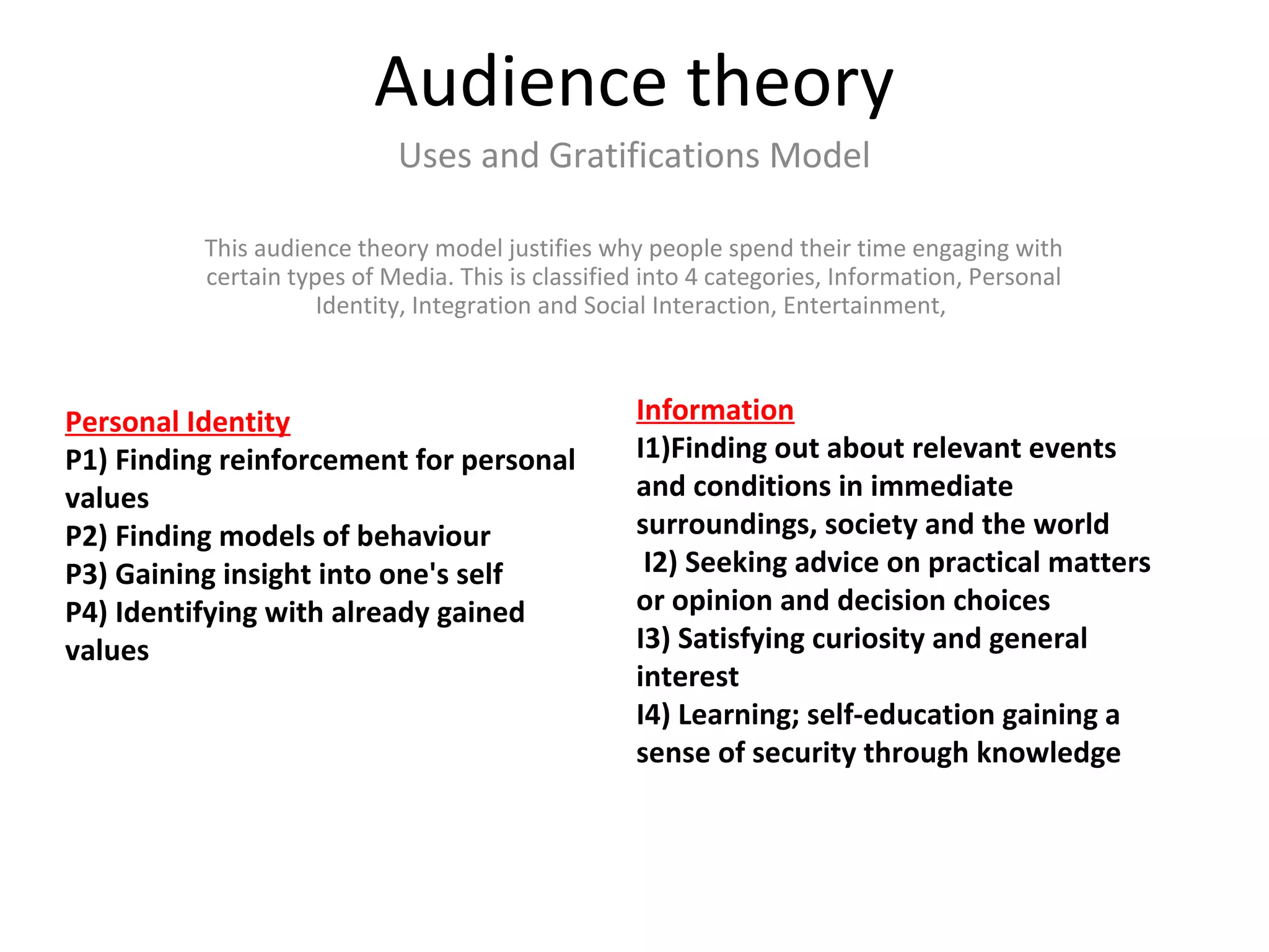 Audience theory
Uses and Gratifications Model
This audience theory model justifies why people spend their time engaging with
certain types of Media. This is classified into 4 categories, Information, Personal
Identity, Integration and Social Interaction, Entertainment,
Information
I1)Finding out about relevant events
and conditions in immediate
surroundings, society and the world
I2) Seeking advice on practical matters
or opinion and decision choices
I3) Satisfying curiosity and general
interest
I4) Learning; self-education gaining a
sense of security through knowledge
Personal Identity
P1) Finding reinforcement for personal
values
P2) Finding models of behaviour
P3) Gaining insight into one's self
P4) Identifying with already gained
values
 