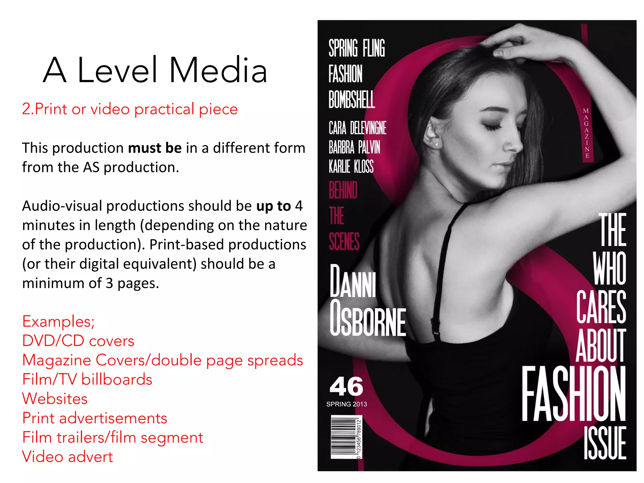 A Level Media
2.Print or video practical piece
This production must be in a different form
from the AS production.
Audio-visual productions should be up to 4
minutes in length (depending on the nature
of the production). Print-based productions
(or their digital equivalent) should be a
minimum of 3 pages.
Examples;
DVD/CD covers
Magazine Covers/double page spreads
Film/TV billboards
Websites
Print advertisements
Film trailers/film segment
Video advert
 
