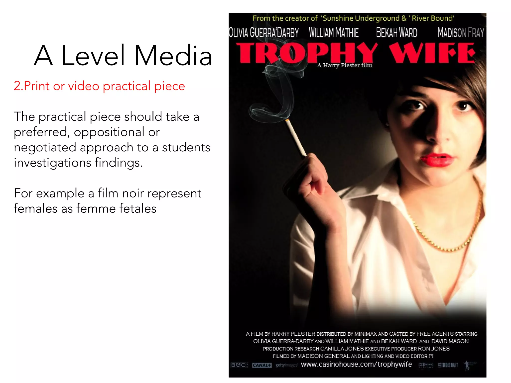 A Level Media
2.Print or video practical piece
The practical piece should take a
preferred, oppositional or
negotiated approach to a students
investigations findings.
For example a film noir represent
females as femme fetales
 
