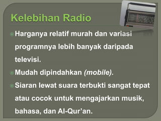  Harganya

relatif murah dan variasi

programnya lebih banyak daripada
televisi.
 Mudah

dipindahkan (mobile).

 Siaran

lewat suara terbukti sangat tepat

atau cocok untuk mengajarkan musik,
bahasa, dan Al-Qur’an.

 
