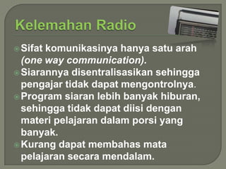  Sifat

komunikasinya hanya satu arah
(one way communication).
 Siarannya disentralisasikan sehingga
pengajar tidak dapat mengontrolnya.
 Program siaran lebih banyak hiburan,
sehingga tidak dapat diisi dengan
materi pelajaran dalam porsi yang
banyak.
 Kurang dapat membahas mata
pelajaran secara mendalam.

 