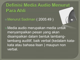  Menurut
 Media

Sadiman ( 2005:49 )

audio merupakan media untuk
menyampaikan pesan yang akan
disampaikan dalam bentuk lambanglambang auditif, baik verbal (kedalam katakata atau bahasa lisan ) maupun non
verbal.

 