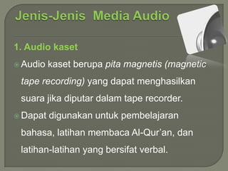 1. Audio kaset
 Audio

kaset berupa pita magnetis (magnetic

tape recording) yang dapat menghasilkan

suara jika diputar dalam tape recorder.
 Dapat

digunakan untuk pembelajaran

bahasa, latihan membaca Al-Qur’an, dan
latihan-latihan yang bersifat verbal.

 