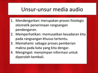 Unsur-unsur media audio
1. Mendengarkan: merupakan proses fisiologis
otomatik penerimaan rangsangan
pendengaran.
2. Memperhatikan: memusatkan kesadaran kita
pada rangsangan khusus tertentu.
3. Memahami: sebagai proses pemberian
makna pada kata yang kita dengar.
4. Mengingat: menyimpan informasi untuk
diperoleh kembali.
 