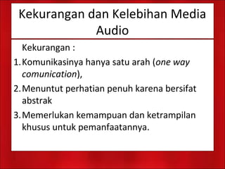 Kekurangan dan Kelebihan Media
Audio
Kekurangan :
1.Komunikasinya hanya satu arah (one way
comunication),
2.Menuntut perhatian penuh karena bersifat
abstrak
3.Memerlukan kemampuan dan ketrampilan
khusus untuk pemanfaatannya.
 
