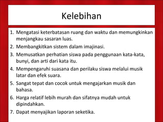 Kelebihan
1. Mengatasi keterbatasan ruang dan waktu dan memungkinkan
menjangkau sasaran luas.
2. Membangkitkan sistem dalam imajinasi.
3. Memusatkan perhatian siswa pada penggunaan kata-kata,
bunyi, dan arti dari kata itu.
4. Mempengaruhi suasana dan perilaku siswa melalui musik
latar dan efek suara.
5. Sangat tepat dan cocok untuk mengajarkan musik dan
bahasa.
6. Harga relatif lebih murah dan sifatnya mudah untuk
dipindahkan.
7. Dapat menyajikan laporan seketika.
 