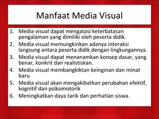 Manfaat Media Visual
1. Media visual dapat mengatasi keterbatasan
pengalaman yang dimiliki oleh peserta didik.
2. Media visual memungkinkan adanya interaksi
langsung antara peserta didik dengan lingkungannya.
3. Media visual dapat menanamkan konsep dasar, yang
benar, konkrit dan realistiskan.
4. Media visual membangkiktan keinginan dan minat
baru
5. Media visual akan mengakibatkan perubahan efektif,
kognitif dan psikomotorik
6. Meningkatkan daya tarik dan perhatian siswa.
 