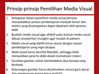 Prinsip-prinsip Pemilihan Media Visual
1. Ketepatan dalam pemilihan media visual,dimana
menyebabkan proses pembelajaran menjadi lancer dan
materi yang disamapaikan dapat dipahami oleh peserta
didik
2. Buatlah media visual agar efektif yaitu bentuk media visual
dibuat sesederhan mungkin agar mudah di pahami.
3. Media visual yang dipilih harus sesuai dengan tujuan
pembelajaran yang ingin dicapai.
4. Medi visual harus bersifat fleksibel, sehingga tidak
menyulitkan peserta didik dalam memahami materi
5. Gunakan gambar untuk membedakan dua konsep yang
berbeda
6. Keterangan gambar harus dicantumkan secara garis besar
 