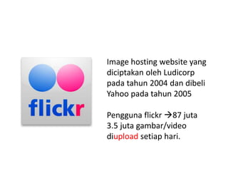 Image hosting website yang
diciptakan oleh Ludicorp
pada tahun 2004 dan dibeli
Yahoo pada tahun 2005
Pengguna flickr 87 juta
3.5 juta gambar/video
diupload setiap hari.
 