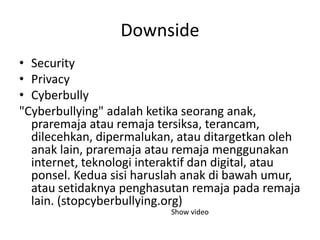Downside
• Security
• Privacy
• Cyberbully
"Cyberbullying" adalah ketika seorang anak,
praremaja atau remaja tersiksa, terancam,
dilecehkan, dipermalukan, atau ditargetkan oleh
anak lain, praremaja atau remaja menggunakan
internet, teknologi interaktif dan digital, atau
ponsel. Kedua sisi haruslah anak di bawah umur,
atau setidaknya penghasutan remaja pada remaja
lain. (stopcyberbullying.org)
Show video
 