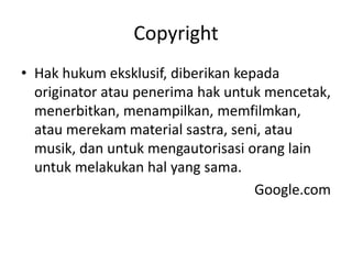 Copyright
• Hak hukum eksklusif, diberikan kepada
originator atau penerima hak untuk mencetak,
menerbitkan, menampilkan, memfilmkan,
atau merekam material sastra, seni, atau
musik, dan untuk mengautorisasi orang lain
untuk melakukan hal yang sama.
Google.com
 
