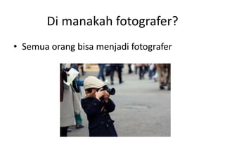 Di manakah fotografer?
• Semua orang bisa menjadi fotografer
 