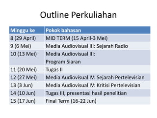Outline Perkuliahan
Minggu ke Pokok bahasan
8 (29 April) MID TERM (15 April-3 Mei)
9 (6 Mei) Media Audiovisual III: Sejarah Radio
10 (13 Mei) Media Audiovisual III:
Program Siaran
11 (20 Mei) Tugas II
12 (27 Mei) Media Audiovisual IV: Sejarah Pertelevisian
13 (3 Jun) Media Audiovisual IV: Kritisi Pertelevisian
14 (10 Jun) Tugas III, presentasi hasil penelitian
15 (17 Jun) Final Term (16-22 Jun)
 