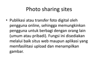 Photo sharing sites
• Publikasi atau transfer foto digital oleh
pengguna online, sehingga memungkinkan
pengguna untuk berbagi dengan orang lain
(umum atau pribadi). Fungsi ini disediakan
melalui baik situs web maupun aplikasi yang
memfasilitasi upload dan menampilkan
gambar.
 