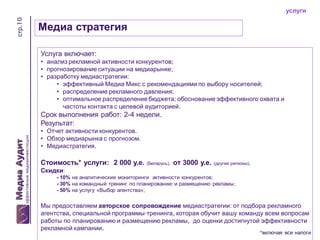 стр.10

услуги

Медиа стратегия
Услуга включает:
• анализ рекламной активности конкурентов;
• прогнозирование ситуации на медиарынке;
• разработку медиастратегии:
• эффективный Медиа Микс с рекомендациями по выбору носителей;
• распределение рекламного давления;
• оптимальное распределение бюджета; обоснование эффективного охвата и
частоты контакта с целевой аудиторией.

Срок выполнения работ: 2-4 недели.
Результат:
• Отчет активности конкурентов.
• Обзор медиарынка с прогнозом.
• Медиастратегия.

Стоимость* услуги: 2 000 у.е.

(Беларусь),

от 3000 у.е.

(другие регионы),

Скидки:
- 10% на аналитические мониторинги активности конкурентов;
- 30% на командный тренинг по планированию и размещению рекламы;
- 50% на услугу «Выбор агентства»;

Мы предоставляем авторское сопровождение медиастратегии: от подбора рекламного
агентства, специальной программы-тренинга, которая обучит вашу команду всем вопросам
работы по планированию и размещению рекламы, до оценки достигнутой эффективности
рекламной кампании.

*включая все налоги

 
