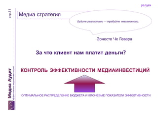 стр.11

услуги

Медиа стратегия
Будьте реалистами — требуйте невозможного.

Эрнесто Че Гевара

За что клиент нам платит деньги?
КОНТРОЛЬ ЭФФЕКТИВНОСТИ МЕДИАИНВЕСТИЦИЙ

ОПТИМАЛЬНОЕ РАСПРЕДЕЛЕНИЕ БЮДЖЕТА И КЛЮЧЕВЫЕ ПОКАЗАТЕЛИ ЭФФЕКТИВНОСТИ

 