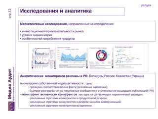 стр.12

услуги

Исследования и аналитика
Маркетинговые исследования, направленные на определение:
• инвестиционной привлекательности рынка
• уровня знания марки
• особенностей потребления продукта

Аналитические мониторинги рекламы и PR. Беларусь, Россия, Казахстан, Украина
•мониторинг собственной медиа активности . Цель:
- проверка соответствия плана факту (рекламные кампании);
- быстрое реагирования на негативные сообщения и отслеживание вышедших публикаций (PR)
•мониторинг активности конкурентов как одна из составляющих маркетинговой разведки:
- рекламные стратегии конкурентов в продуктовом разрезе;
- рекламные стратегии конкурентов в разрезе каналов коммуникаций;
- рекламные стратегии конкурентов во времени.

 