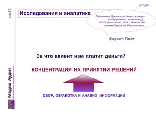 стр.13

услуги

Исследования и аналитика

Лейтенант Дэн вложил деньги в какуюто фруктовую компанию
,
после чего сказал, что о деньгах мы
можем больше не беспокоиться.

Форест Гамп

За что клиент нам платит деньги?
КОНЦЕНТРАЦИЯ НА ПРИНЯТИИ РЕШЕНИЙ

СБОР, ОБРАБОТКА И АНАЛИЗ ИНФОРМАЦИИ

 