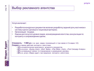 стр.14

услуги

Выбор рекламного агентства

Услуга включает:
•
•
•

Разработка конкурсных документов включая разработку заданий для участников и
систему оценок (ценовые и неценовые критерии).
Организация тендера.
Оценка достигнутого уровня скидок, вознаграждения агентства, консультации по
контракту и сопровождению сделки.

Стоимость: 1 800 у.е. ( за одно медиа, понижающий к-т при заказе от 3х медиа 0,5)
Скидки на период действия контракта с агентством:
- 10% на аналитические мониторинги активности конкурентов;
- 20% на услуги «Buying check», «Brief Media», «Plan Media check», «Post Campaign Analysis»
- 30% на командный тренинг по планированию и размещению рекламы;
- 40% на услугу «Медиа аудит» при продлении контракта с агентством.

 