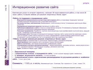 стр.16

услуги

Интерационное развитие сайта
Комплексная услуга по интернет маркетингу включает 58 часов ежемесячной работы, в том числе 36
часов работы по вашим заявкам для решения оперативных бизнес задач*.
•Работы по поддержке и продвижению сайта:
Мероприятия направленные на соответствие сайта нормам работы и отраслевым тенденциям ( включая
регламентирующее законодательства и отраслевой мониторинг)
Настройка системы web-аналитики. Формирование статистических отчетов. Установление скриптов для сбора
статистики.
Своевременное продление сервисов отвечающих за работу сайта.
Публикация информации о сайте в открытых и качественных ресурсах. Отслеживание устаревшей информации.
Изменение и актуализация информации внешних публикаций.
Поисковое продвижение. Разработка стратегии, включающей вид и срок приобретаемой ссылочной массы, ведущей
на сайт. Управление ссылочной массой.
Оптимизация сайта. Поисковая оптимизация (оптимизация структуры сайта, оценка качества индексации, анализ
сайта на предмет ошибок препятствующих его поиску, формирование и редактирование семантического ядра,
оптимизация с учетом конкурентов и пр.) и оптимизация сайта под социальные сети (SMO)

• Работы по вашим заявкам для решения оперативных бизнес задач:
Консультации со специалистами по техническим, маркетинговым и рекламным вопросам
Проектирование новых разделов сайта, рекламных страниц (landing pages).
Работа с контентом (с текстовыми материалами, изображением, видео)
Планирование и контроль рекламной кампании*: медиапланирование, настройка, контроль, анализ результатов и
отчет рекламной кампании. Рекомендации по выбору рекламного агентства
Аудит. (Юзабилити Медиа, аудит SMM)

• Персональный менеджер.
• 7 аналитических отчетов о посещаемости сайта. 1 отчет в начале периода и далее ежемесячно
• 4 проверки актуальности контента. 4 отчета за период
• 3 аналитический отчета с практическими рекомендациями по улучшению дизайна и юзабилити
сайта . 1 отчет раз в 2 мес.

Стоимость : 1160 у.е. в месяц. Минимальный срок : 6 месяцев. При

подписке на 12 мес.: скидка 15%

* Услуга исключает размещение медийной рекламы.

 